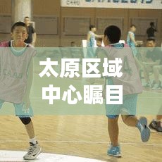 太原区域中心瞩目新动态揭秘！