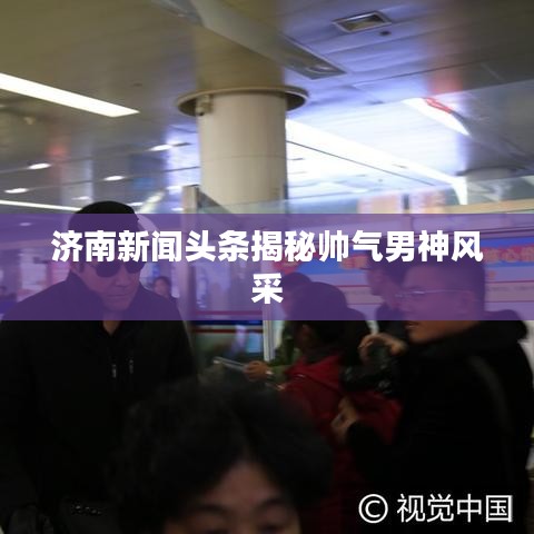济南新闻头条揭秘帅气男神风采