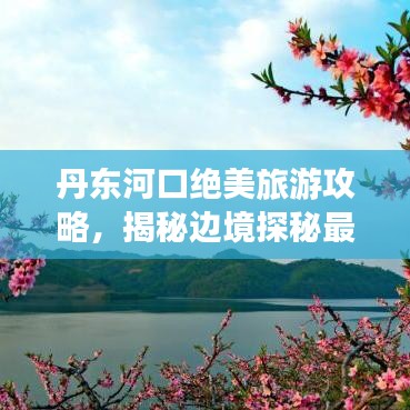 丹东河口绝美旅游攻略，揭秘边境探秘最佳路线！