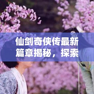仙剑奇侠传最新篇章揭秘，探索仙侠世界的新冒险