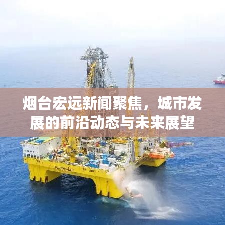 烟台宏远新闻聚焦，城市发展的前沿动态与未来展望