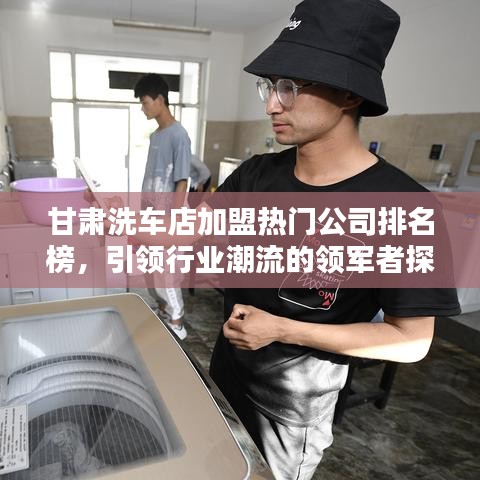 甘肃洗车店加盟热门公司排名榜，引领行业潮流的领军者探寻