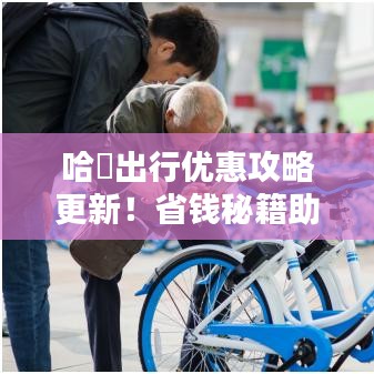 哈啰出行优惠攻略更新！省钱秘籍助你轻松出行