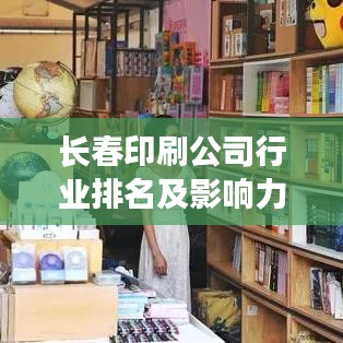 长春印刷公司行业排名及影响力深度解析
