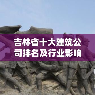 吉林省十大建筑公司排名及行业影响力深度解析