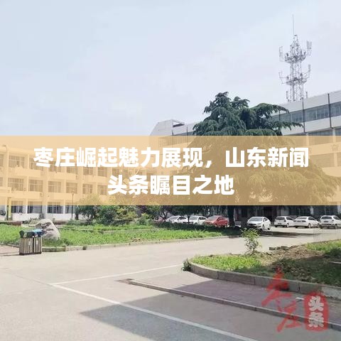 枣庄崛起魅力展现，山东新闻头条瞩目之地