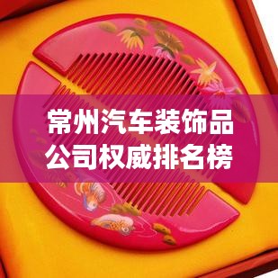 常州汽车装饰品公司权威排名榜，行业翘楚悉数登场！
