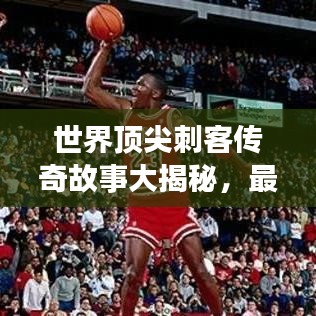 世界顶尖刺客传奇故事大揭秘，最佳刺客排名及英雄事迹回顾