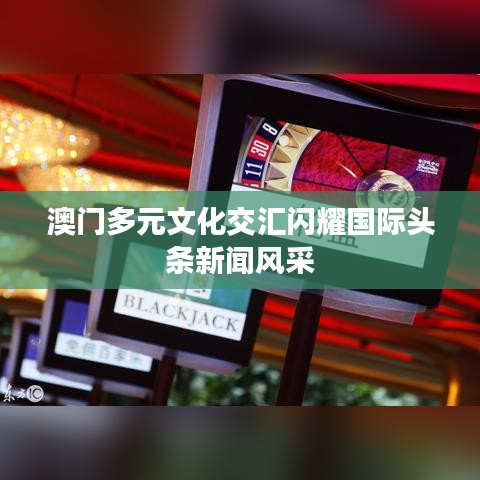 澳门多元文化交汇闪耀国际头条新闻风采