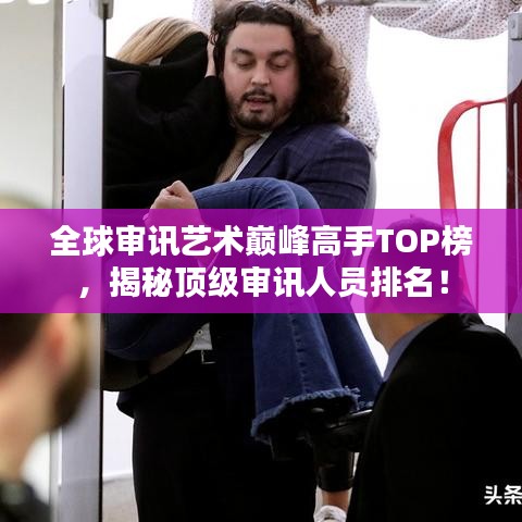 全球审讯艺术巅峰高手TOP榜，揭秘顶级审讯人员排名！